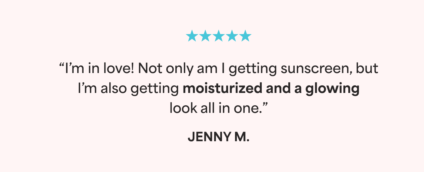 ⭐⭐⭐⭐⭐ “I’m in love! Not only am I getting sunscreen, but I’m also getting moisturized and a glowing look all in one.” - Jenny M.  ⭐⭐⭐⭐⭐ “This is my go to face sunscreen. No white cast and it rubs in easily. Leaves your face feeling moisturized and glowing.” - Sophia W.  ⭐⭐⭐⭐⭐ “I am obsessed. I wear it every day under my makeup or alone. Have one in my makeup bag and one in my beach bag.” - Samantha L.