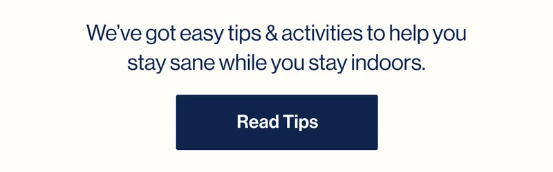 We’ve got easy tips & activities to help you stay sane while you stay indoors. Read Tips