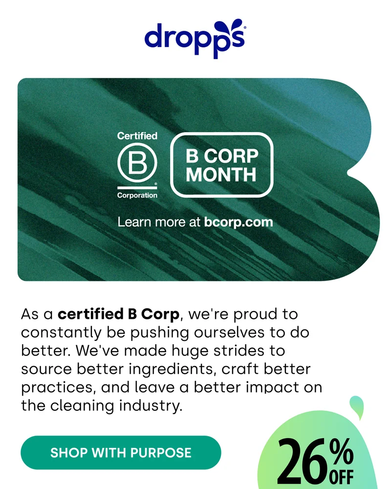 dropps | As a certified B Corp, we're proud to constantly be pushing ourselves to do better. We've made huge strides to source better ingredients, craft better practices, and leave a better impact on the cleaning industry. [SHOP WITH PURPOSE] 26% OFF FOR 2026
