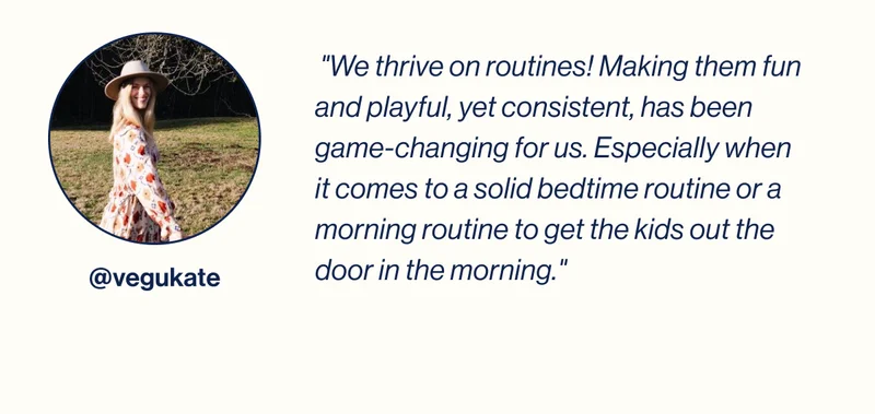 "We thrive on routines! Making them fun and playful, yet consistent, has been game-changing for us. Especially when it comes to a solid bedtime routine or a morning routine to get the kids out the door in the morning."