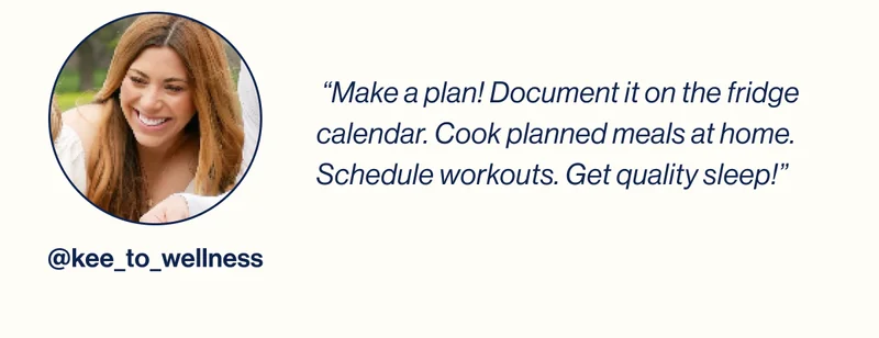 @kee_to_wellness-  “Make a plan! Document it on the fridge calendar. Cook planned meals at home. Schedule workouts. Get quality sleep!”