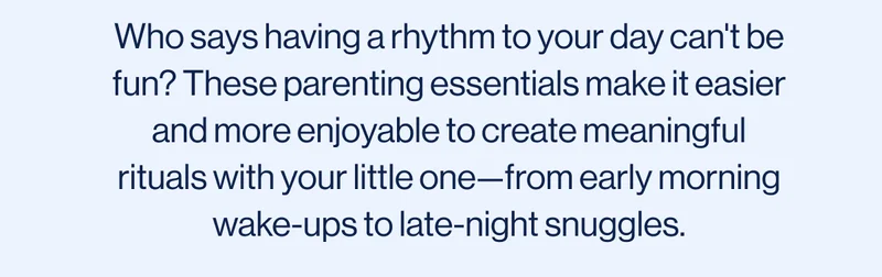 Who says having a rhythm to your day can't be fun? These parenting essentials make it easier and more enjoyable to create meaningful rituals with your little one—from early morning wake-ups to late-night snuggles.