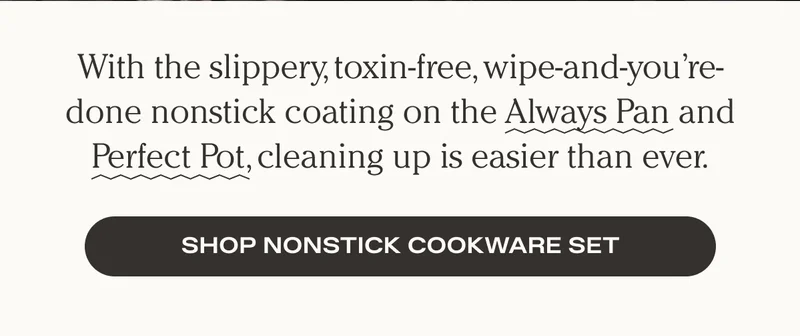 With the slippery, toxin-free, wipe-and-you're-done nonstick coating on the Always Pan and Perfect Pot, cleaning up is easier than ever. Shop Nonstick Cookware Set