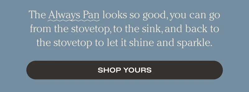The Always Pan looks so good, you can go from the stovetop, to the sink, and back to the stovetop to let it shine and sparkle. - Shop Yours