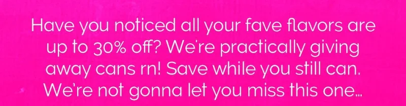 Have you noticed all your fave flavors are  up to 30% off? We're practically giving away cans rn! Save while you still can. We’re not gonna let you miss this one…