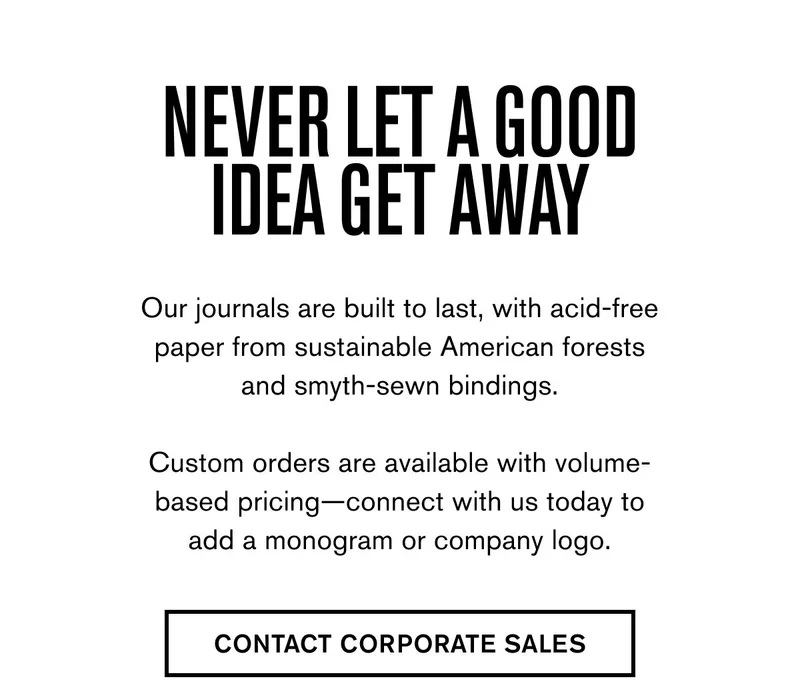 NEVER LET A GOOD IDEA GET AWAY | Our journals are built to last, with acid-free paper from sustainable American forests and smyth-sewn bindings.  Custom orders are available with volume-based pricing—connect with us today to add a monogram or company logo. | CONTACT CORPORATE SALES
