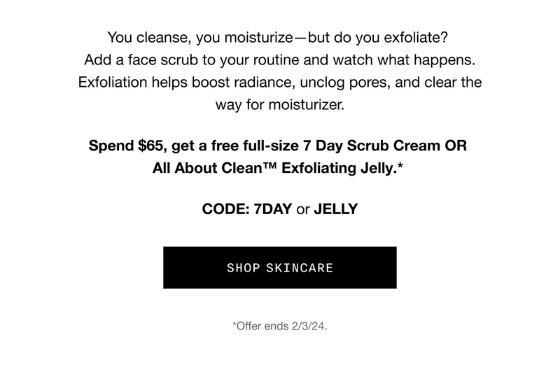 You cleanse, you moisturize - but do you exfoliate? Add a face scrub to your routine and watch what happens. Exfoliation helps boost radiance, unclog pores, and clear the way for moisturizer. Spend $65, get a free full-size 7 Day Scrub Cream OR All About Clean TM Exfoliating Jelly.* CODE: 7DAY or JELLY | SHOP SKINCARE | *Offer ends 2/3/24.