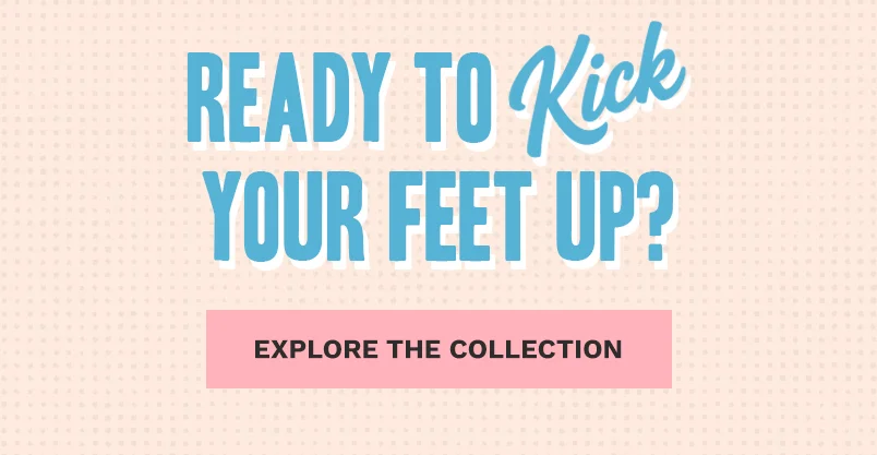 READY TO KICK YOUR FEET UP? EXPLORE THE COLLECTION