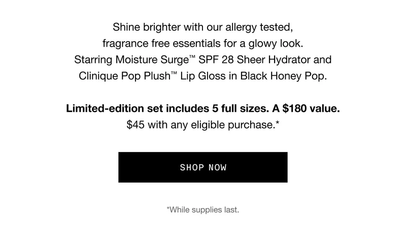 Shine brighter with our allergy tested, fragrance free essentials for a glowy look. Starring Moisture Surge™ SPF 28 Sheer Hydrator and Clinique Pop Plush™ Lip Gloss in Black Honey Pop. Limited-edition set includes 5 full sizes. A $180 value. $45 with any eligible purchase.* | *While Supplies last.