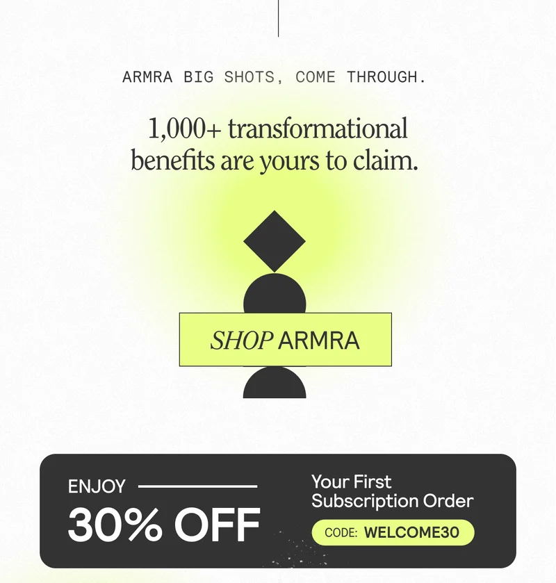 ARMRA BIG SHOTS, COME THROUGH. 1,000+ transformational benefits are yours to claim. SHOP ARMRA. Enjoy 30% Off Your First Subscription Order. Code: WELCOME30