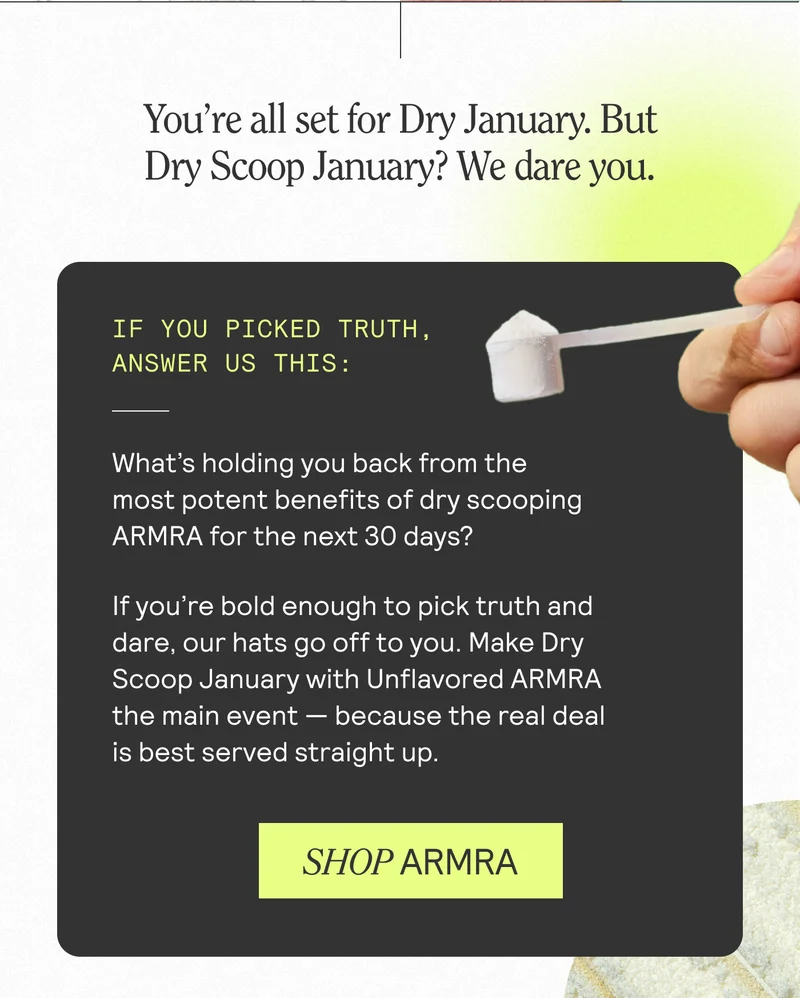 You're all set for Dry January. But Dry Scoop January? We dare you. IF YOU PICKED TRUTH, ANSWER US THIS: What's holding you back from the most potent benefits of dry scooping ARMRA for the next 30 days? If you're bold enough to pick truth and dare, our hats go off to you. Make Dry Scoop January with Unflavored ARMRA the main event - because the real deal is best served straight up. SHOP ARMRA