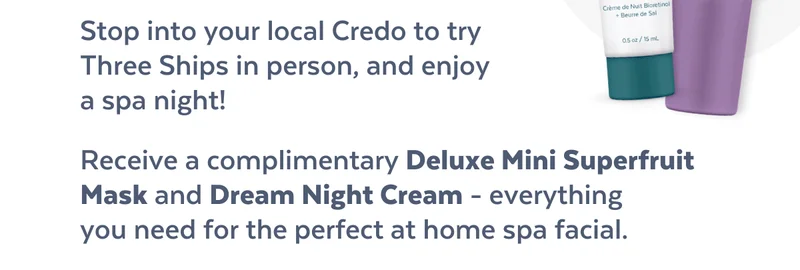 Stop into your local Credo to try  Three Ships in person, and enjoy  a spa night! Receive a complimentary Deluxe Mini Superfruit Mask and Dream Night Cream - everything  you need for the perfect at home spa facial.