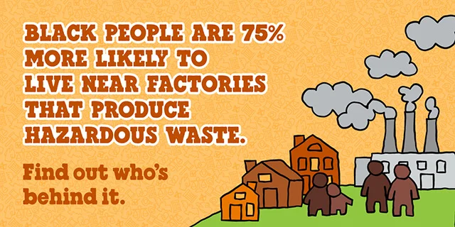 Text reads: Black people are 75% more likely to live near factories that produce hazardous waste. Find out who's behind it.