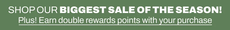Shop Our Biggest Sale of the Season! Plus earn double rewards points with your purchase