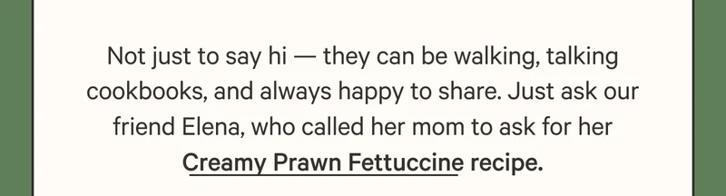 Not just to say hi — they can be walking, talking cookbooks, and always happy to share. Just ask our friend Elena, who called her mom to ask for her Creamy Prawn Fettuccine recipe.