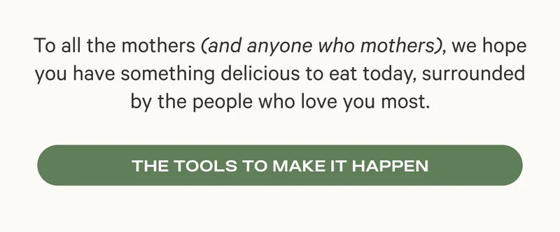 To all the mothers (and anyone who mothers), we hope you have something delicious to eat today, surrounded by the people who love you most. The Tools to Make It Happen
