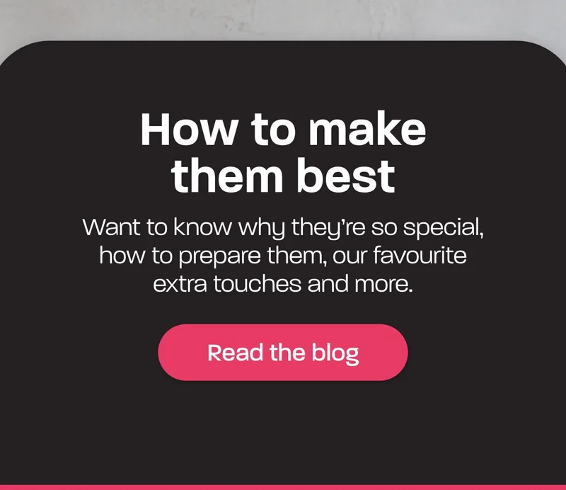 How to make them best. Want to know why they’re so special, how to prepare them, our favourite extra touches and more.