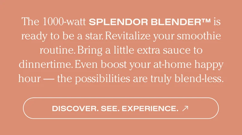 The 1000-watt SPLENDOR BLENDER TM is ready to be a star. Revitalize your smoothie routine. Bring a little extra sauce to dinnertime. Even boost your at-home happy hour - the possibilities are truly blend-less. - Discover. See. Experience