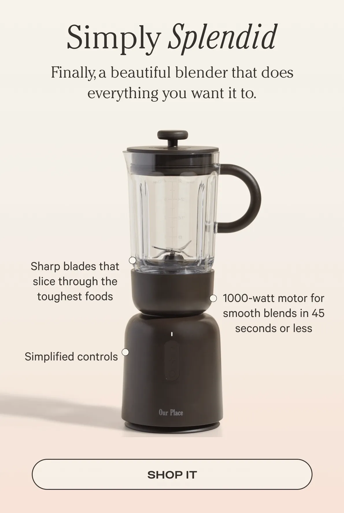 Simply Splendid - Finally, a beautiful blender that does everything you want it to. - Sharp blades that slice through the toughest foods - 1000-watt motor for smooth blends in 45 seconds or less - Simplified Controls - Shop Now