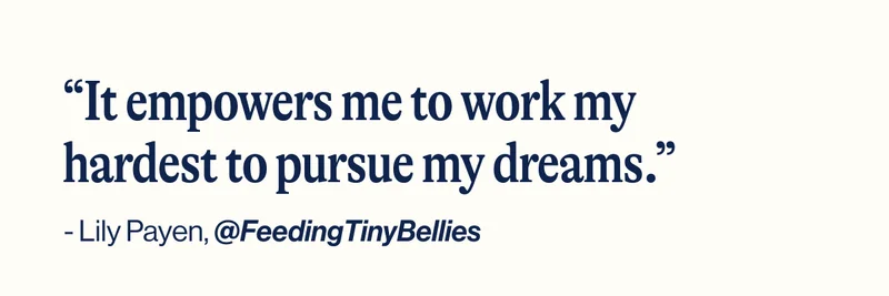 “It empowers me to work my hardest to pursue my dreams.” - Lily Payen,&nbsp;@FeedingTinyBellies