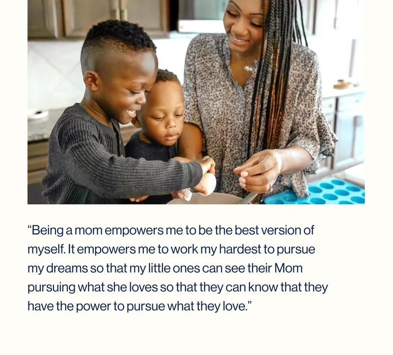 “Being a mom empowers me to be the best version of myself. It empowers me to work my hardest to pursue my dreams so that my little ones can see their Mom pursuing what she loves so that they can know that they have the power to pursue what they love.”