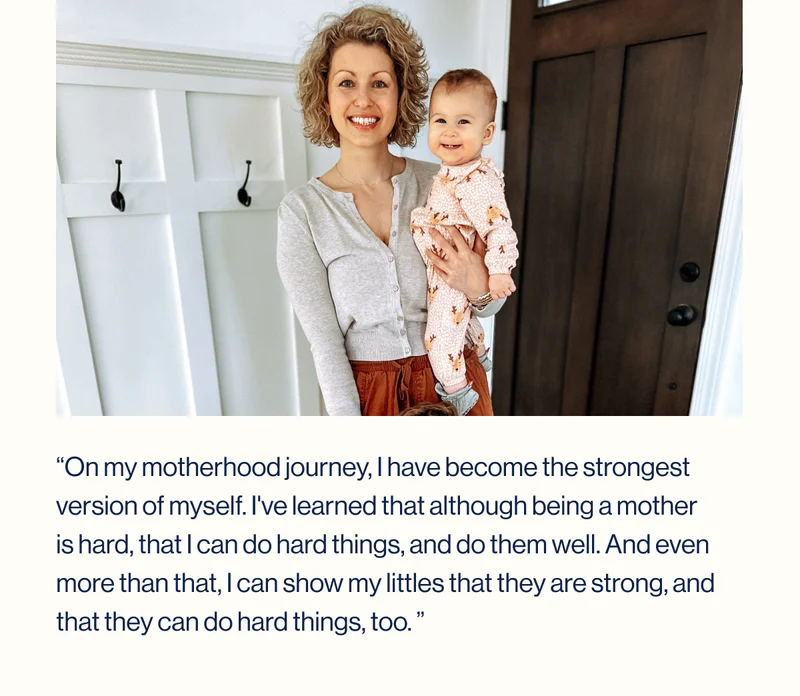 “On my&nbsp;motherhood journey, I have become the strongest version of myself. I've learned that although being a mother is hard, that I can do hard things, and do them well. And even more than that, I can show my littles that they are strong, and that they can do hard things, too.&nbsp;”