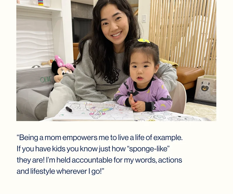 “Being a mom empowers me to live a life of example. If you have kids you know just how “sponge-like” they are! I’m held accountable for my words, actions and lifestyle wherever I go!”