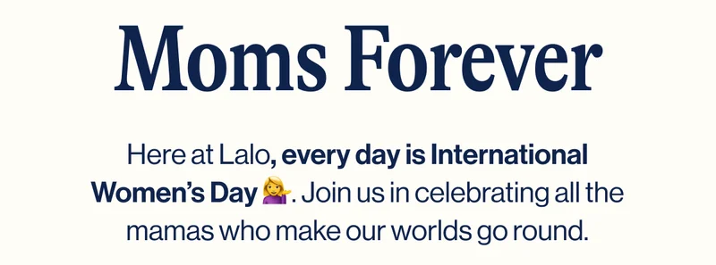 Moms Forever. Here at Lalo, every day is International Women’s Day 💁‍♀️. Join us in celebrating all the mamas who make our worlds go round.
