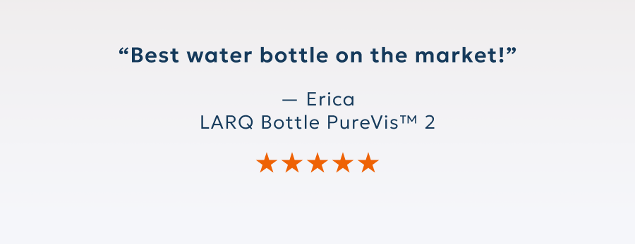 “Best water bottle on the market!” — Erica LARQ Bottle PureVis™ 2