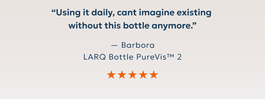 “Using it daily, cant imagine existing  without this bottle anymore.” — Barbora LARQ Bottle PureVis™