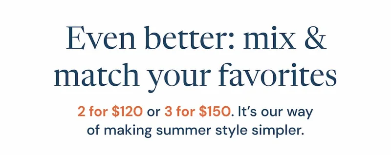 Even better: mix & match your favorites — 2 for $120 or 3 for $150. It’s our way of making summer style simpler.