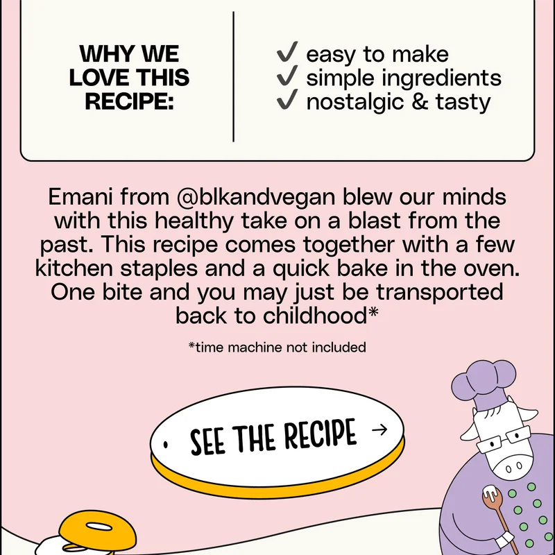 Why we love this recipe: ✔️ easy to make ✔️ simple ingredients ✔️ nostalgic & tasty Emani from @blkandvegan blew our minds with this healthy take on a blast from the past. This recipe comes together with a few kitchen staples and a quick bake in the oven. One bite and you may just be transported back to childhood* *time machine not included See the Recipe.