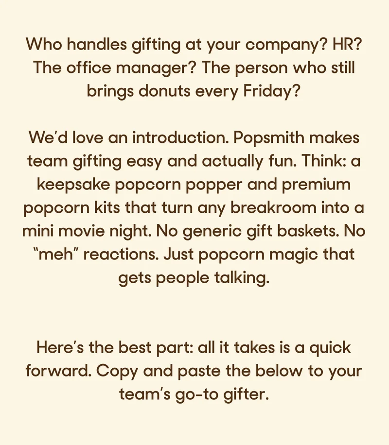 Who handles gifting at your company? HR? The office manager? The person who still brings donuts every Friday?  We’d love an introduction. Popsmith makes team gifting easy and actually fun. Think: a keepsake popcorn popper and premium popcorn kits that turn any breakroom into a mini movie night. No generic gift baskets. No “meh” reactions. Just popcorn magic that gets people talking.  Here’s the best part: all it takes is a quick forward. Copy and paste the below to your team’s go-to gifter.
