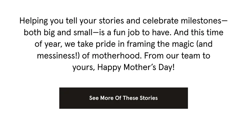 Helping you tell your stories and celebrate milestones—both big and small—is a fun job to have. And this time of year, we take pride in framing the magic (and messiness!) of motherhood. From our team to yours, Happy Mother’s Day!