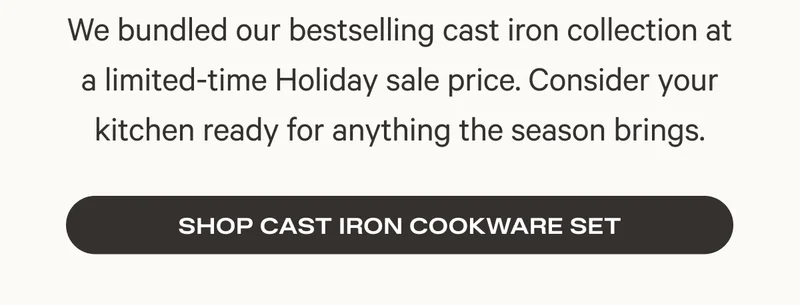 We bundled our bestselling cast iron collection at a limited-time Holiday sale price. Consider your kitchen ready for anything the season brings.