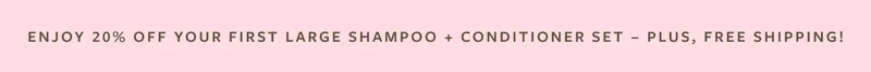 Enjoy 20% Off Your First Large Shampoo + Conditioner Set - Plus, Free Shipping!