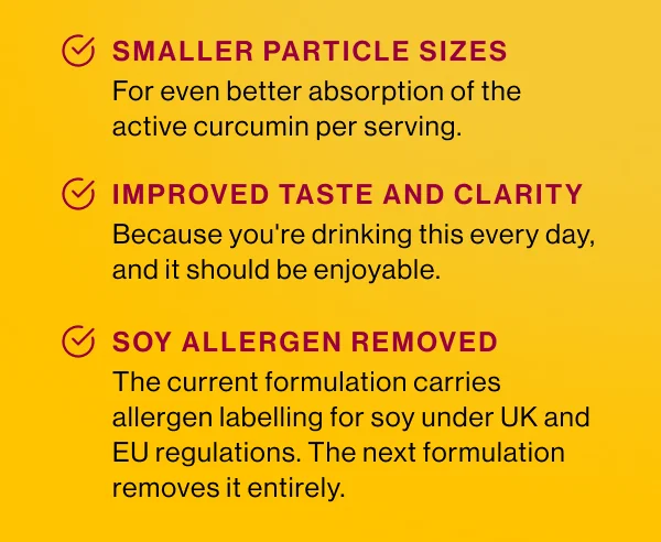 Smaller particle sizes. For even better absorption of the active curcumin per serving. 2. Improved taste and clarity. Because you're drinking this every day, and it should be enjoyable. 3. Soy allergen removed. The current formulation carries allergen labelling for soy under UK and EU regulations. The next formulation removes it entirely.