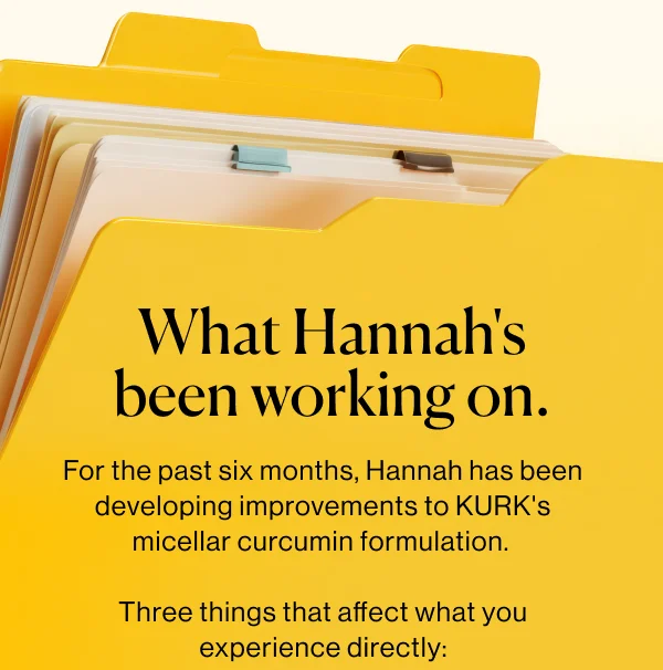 What Hannah's been working on.  For the past six months, Hannah has been developing improvements to KURK's micellar curcumin formulation.   Three things that affect what you experience directly: