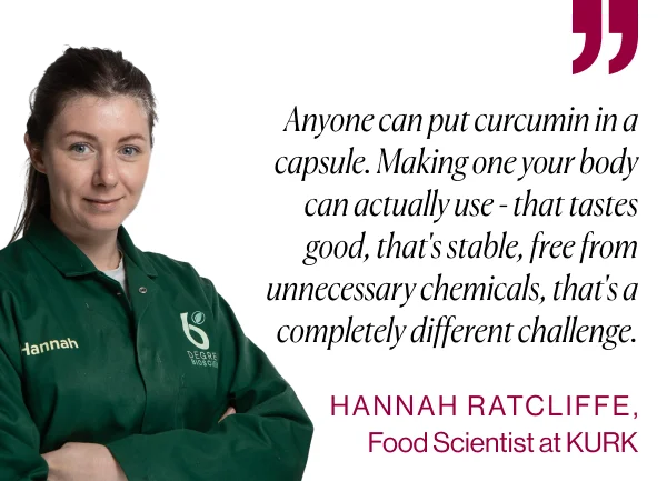 Anyone can put curcumin in a capsule. Making one your body can actually use - that tastes good, that's stable, free from unnecessary chemicals, that's a completely different challenge. - HANNAH RATCLIFFE, Food Scientist at KURK