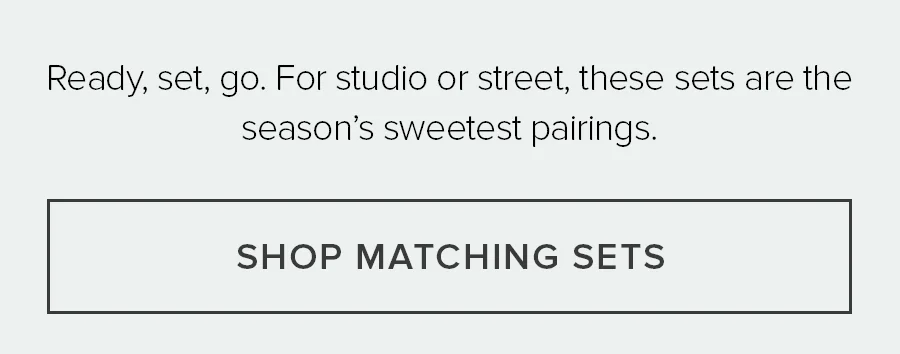 Ready, set, go. For studio or street, these sets are the season's sweetest pairings. SHOP MATTCHING SETS