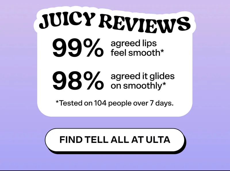 JUICY REVIEWS 99% agreed lips feel smooth* 98% agreed it glides on smoothly* *Tested on 104 people over 7 days. FIND TELL ALL AT ULTA