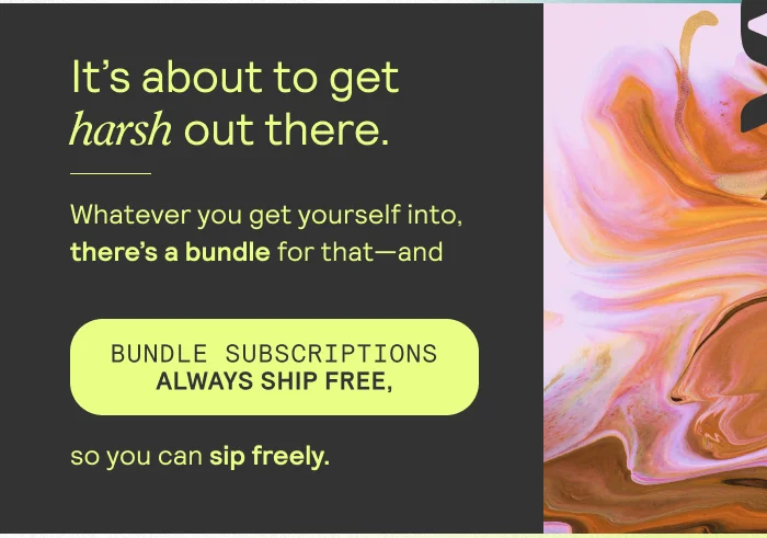 It's about to get harsh out there. Whatever you get yourself inyo, there's a bundle for that -- and bundle subscriptions always ship free, so you can sip freely.