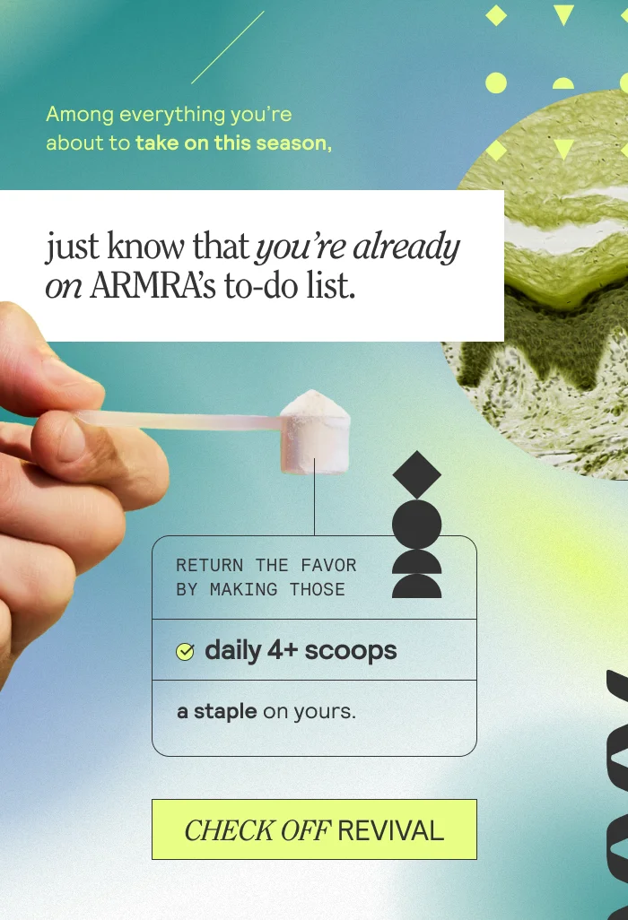 Among everything you're about to take on this season, just know that you're already on ARMRA's to-do list. Return the favor by making those daily 4+ scoops a staple on yours. Check Off Revival
