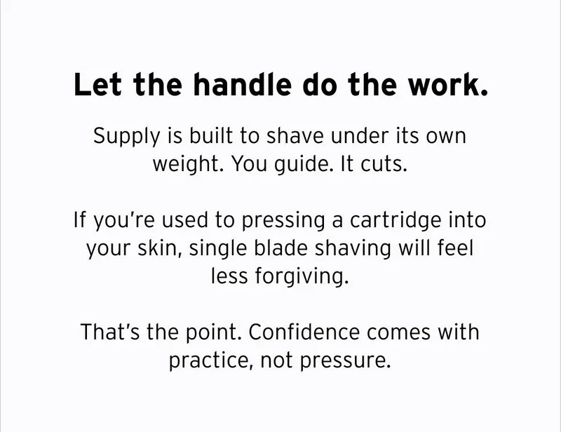 Let the handle do the work. Supply is built to shave under its own weight. You guide. It cuts. If you're used to pressing a cartridge into your skin, single blade shaving will feel less forgiving. That's the point. Confidence comes with practice, not pressure.
