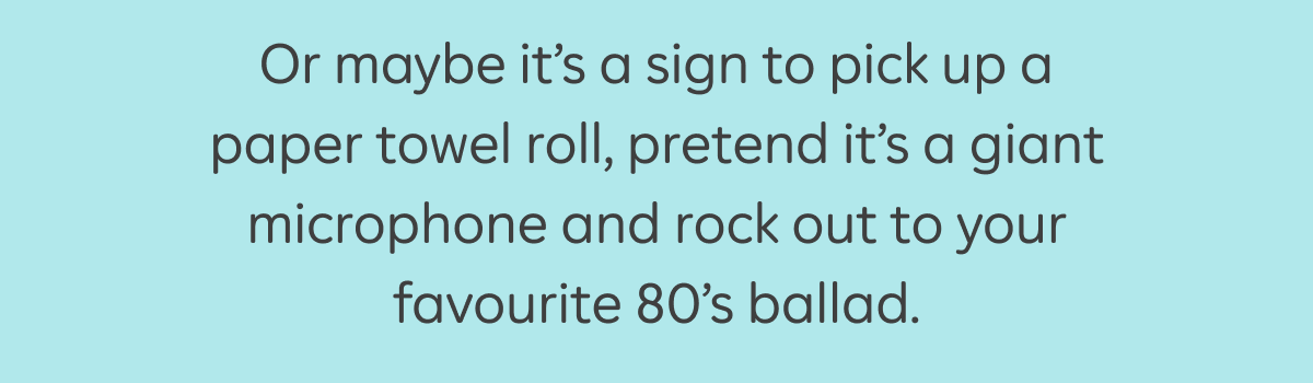 Or maybe it's a sign to pick up a paper towel roll, pretend it's a giant microphone and rock out to your favourite 80's ballad.