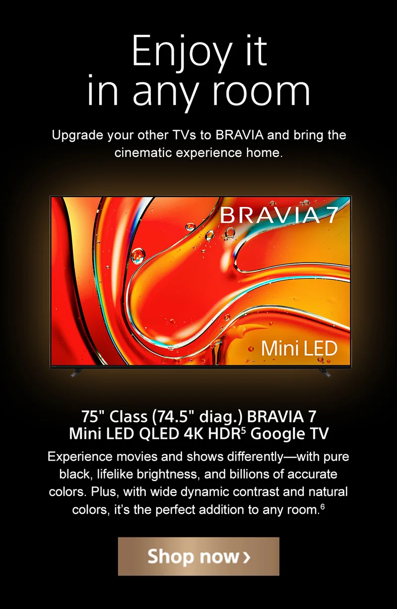 Enjoy it in any room | Upgrade your other TVs to BRAVIA and bring the cinematic experience home. | 75" Class (74.5" diag.) BRAVIA 7 Mini LED QLED 4K HDR¹ Google TV | Experience movies and shows differently—with pure black, lifelike brightness, and billions of accurate colors. Plus, with wide dynamic contrast and natural colors, it’s the perfect addition to any room. | Shop now
