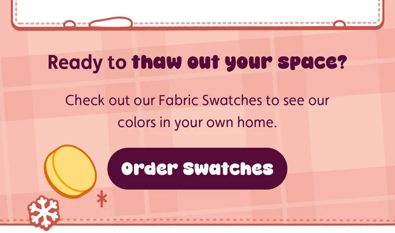 Ready to thaw out your space? Check out our Fabric Swatches to see our colors in your own home.  Order Swatches.