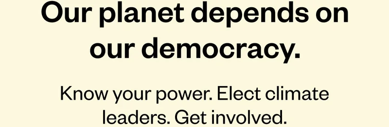 Our Planet Depends on Our Democracy. Our home planet is hanging by a thread—and so is your voice. Now more than ever, they’re beyond worth fighting for.