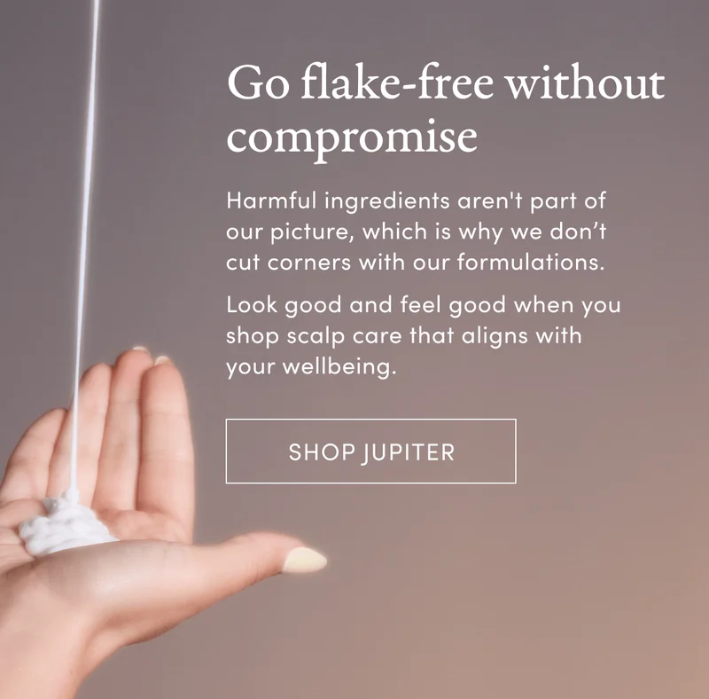 Go flake-free without compromise | Harmful ingredients aren't part of our picture, which is why we don’t cut corners with our formulations. | Look good and feel good when you shop scalp care that aligns with your wellbeing. | Shop Jupiter