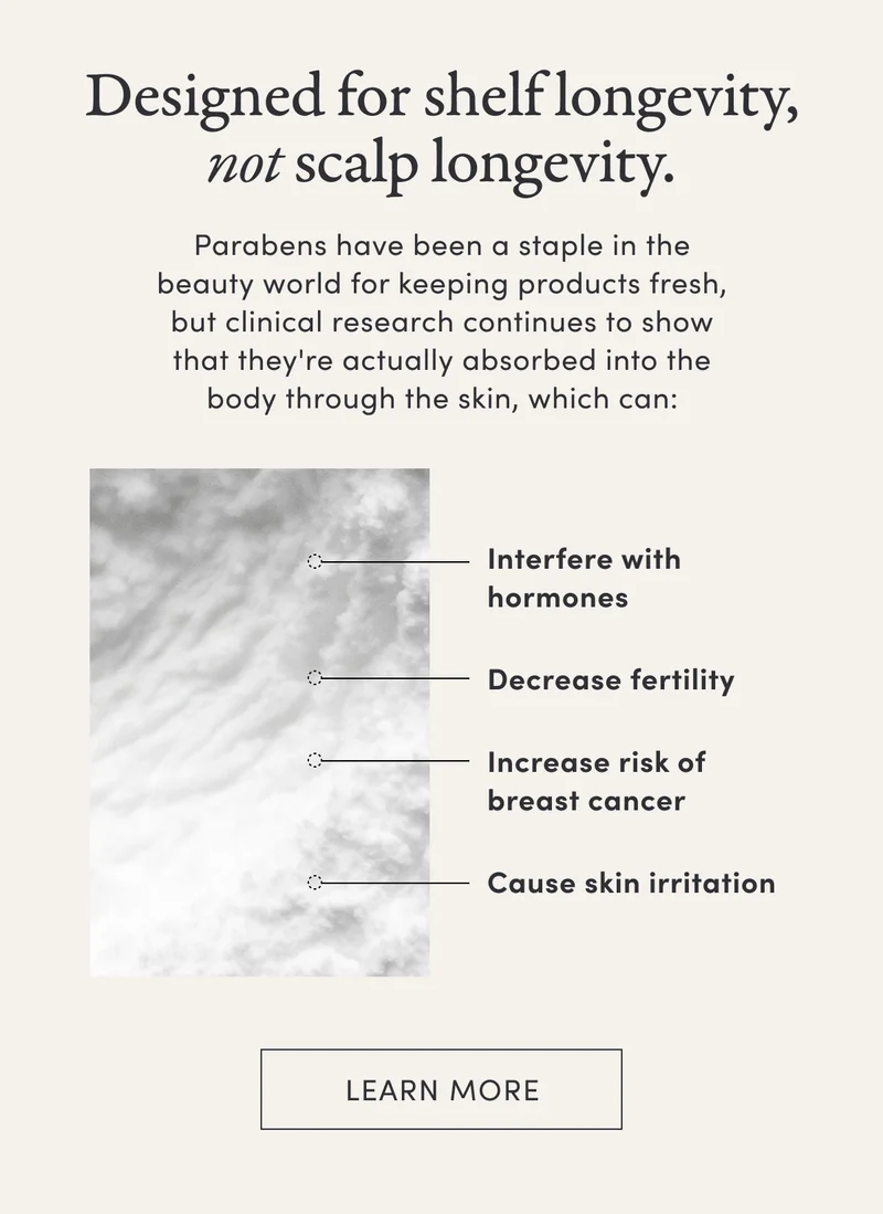 Designed for shelf longevity, not scalp longevity. | Parabens have been a staple in the beauty world for keeping products fresh, but clinical research continues to show that they're actually absorbed into the body through the skin, which can: | Interfere with hormones | Decrease fertility | Increase risk of breast cancer | Cause skin irritation | Learn more